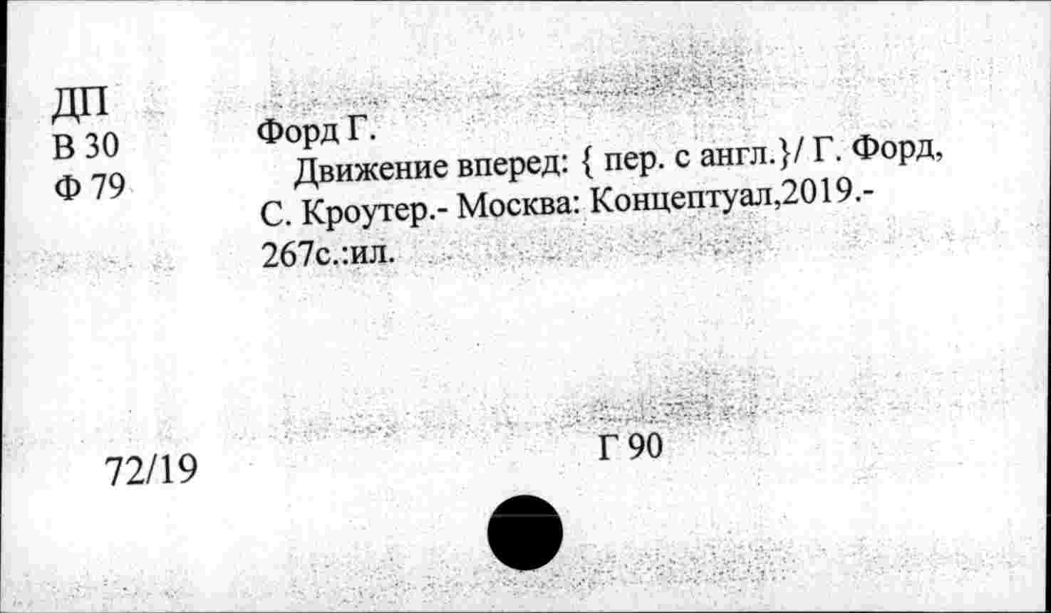 ﻿ДП В 30 Ф79	■ ■ .. . Форд Г. Движение вперед: { пер. с англ.}/ Г. Форд, С. Кроутер.- Москва: Концептуал,2019.-267с.:ил.
72/19	Г 90